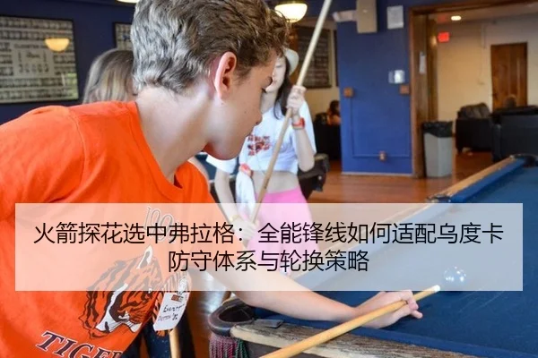 火箭探花选中弗拉格：全能锋线如何适配乌度卡防守体系与轮换策略