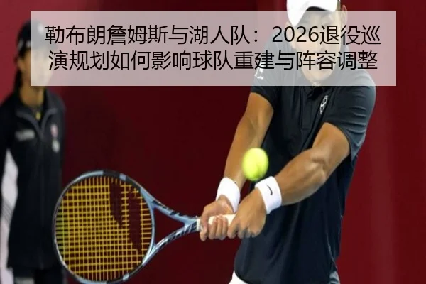 勒布朗詹姆斯与湖人队：2026退役巡演规划如何影响球队重建与阵容调整