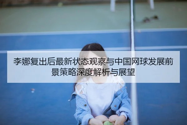 李娜复出后最新状态观察与中国网球发展前景策略深度解析与展望