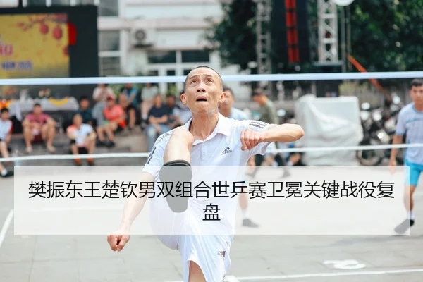 樊振东王楚钦男双组合世乒赛卫冕关键战役复盘